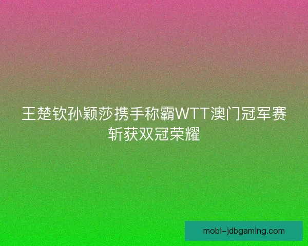 王楚钦孙颖莎携手称霸WTT澳门冠军赛斩获双冠荣耀