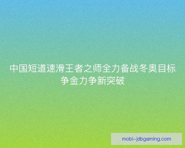 中国短道速滑王者之师全力备战冬奥目标争金力争新突破