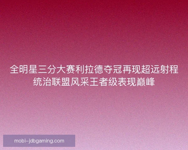 全明星三分大赛利拉德夺冠再现超远射程统治联盟风采王者级表现巅峰