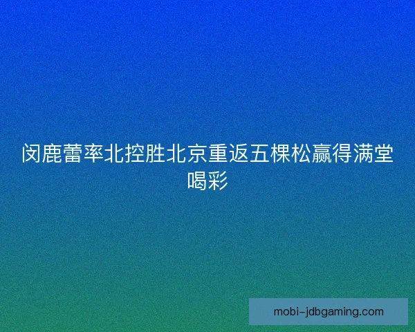 闵鹿蕾率北控胜北京重返五棵松赢得满堂喝彩