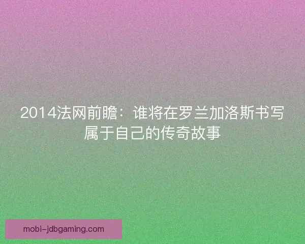 2014法网前瞻：谁将在罗兰加洛斯书写属于自己的传奇故事