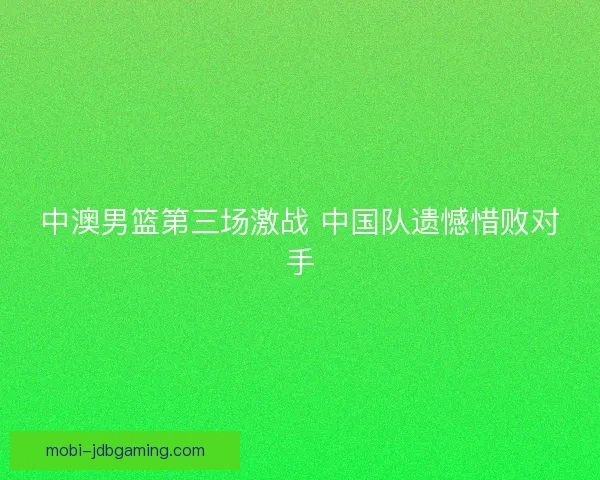 中澳男篮第三场激战 中国队遗憾惜败对手 中澳男篮第三场激战 中国队遗憾惜败对手