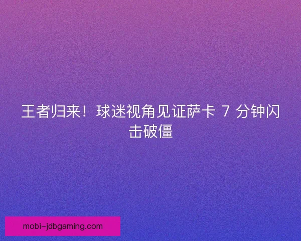 王者归来！球迷视角见证萨卡 7 分钟闪击破僵