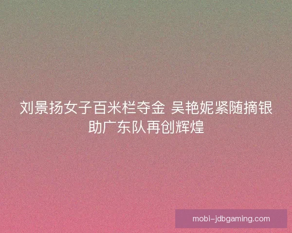 刘景扬女子百米栏夺金 吴艳妮紧随摘银助广东队再创辉煌