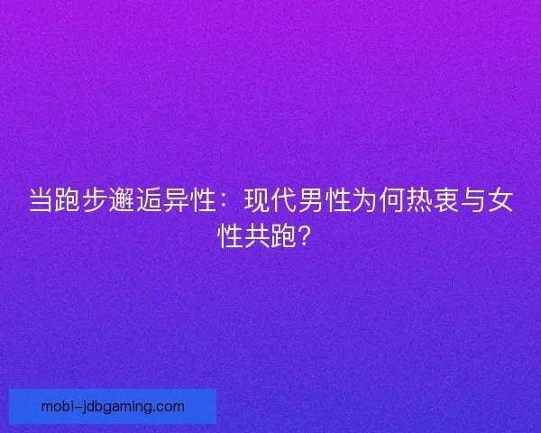 当跑步邂逅异性：现代男性为何热衷与女性共跑？