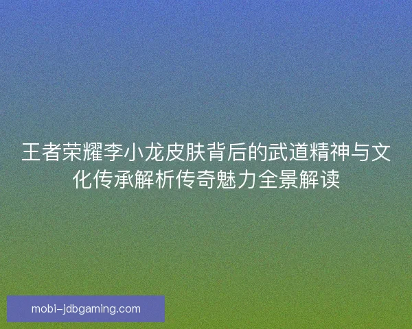 王者荣耀李小龙皮肤背后的武道精神与文化传承解析传奇魅力全景解读