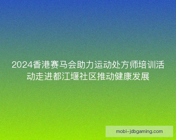 2024香港赛马会助力运动处方师培训活动走进都江堰社区推动健康发展 2024香港赛马会助力运动处方师培训活动走进都江堰社区推动健康发展